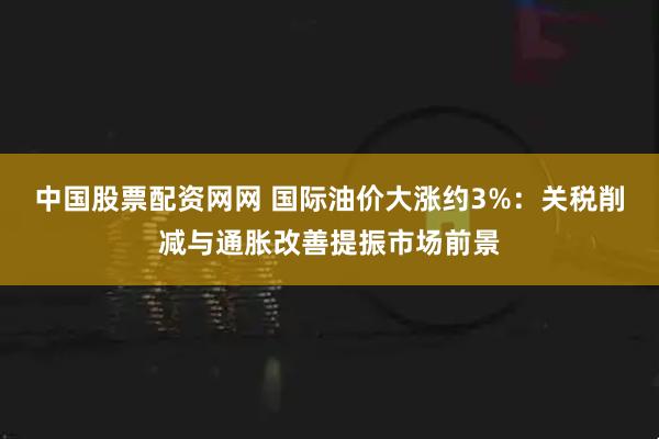 中国股票配资网网 国际油价大涨约3%：关税削减与通胀改善提振市场前景