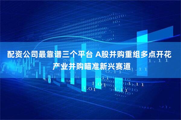 配资公司最靠谱三个平台 A股并购重组多点开花  产业并购瞄准新兴赛道