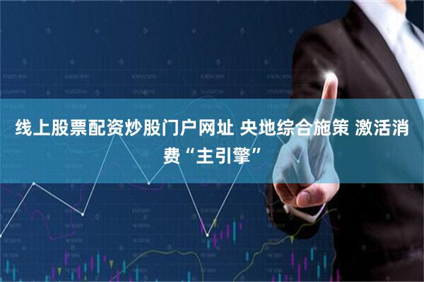 线上股票配资炒股门户网址 央地综合施策 激活消费“主引擎”