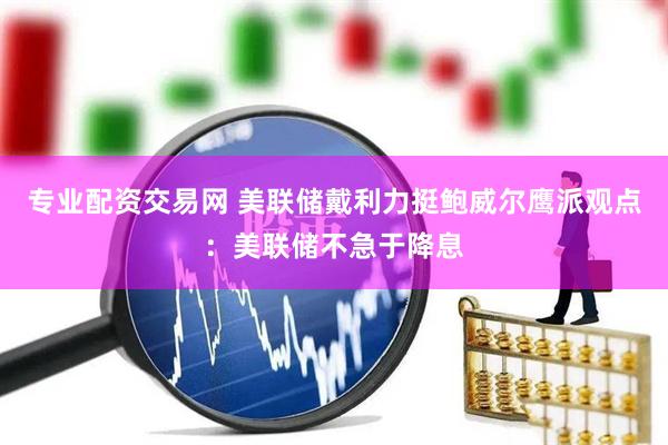 专业配资交易网 美联储戴利力挺鲍威尔鹰派观点：美联储不急于降息