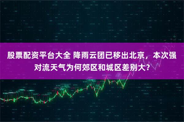股票配资平台大全 降雨云团已移出北京，本次强对流天气为何郊区和城区差别大？