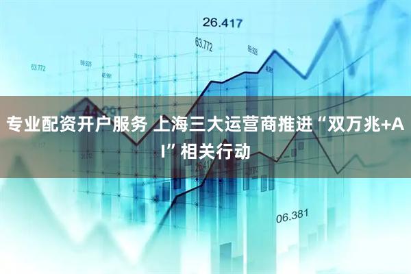 专业配资开户服务 上海三大运营商推进“双万兆+AI”相关行动