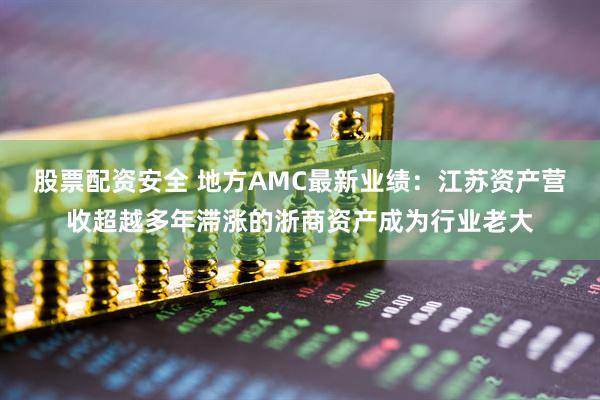 股票配资安全 地方AMC最新业绩：江苏资产营收超越多年滞涨的浙商资产成为行业老大