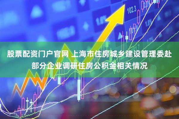 股票配资门户官网 上海市住房城乡建设管理委赴部分企业调研住房公积金相关情况