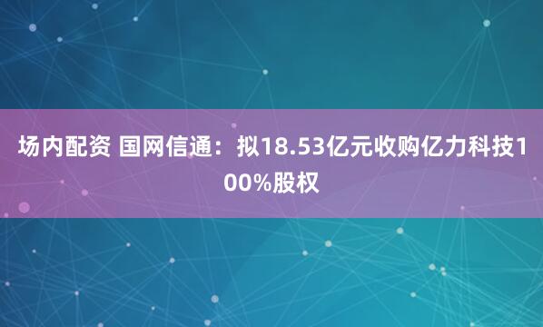 场内配资 国网信通：拟18.53亿元收购亿力科技100%股权