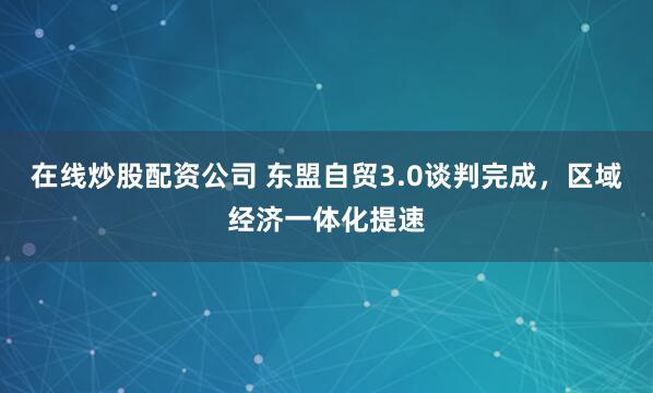 在线炒股配资公司 东盟自贸3.0谈判完成，区域经济一体化提速