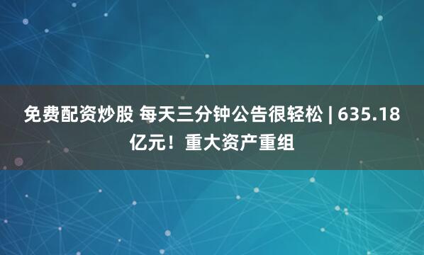 免费配资炒股 每天三分钟公告很轻松 | 635.18亿元！重大资产重组