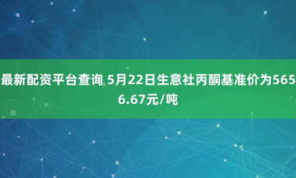 最新配资平台查询 5月22日生意社丙酮基准价为5656.67元/吨