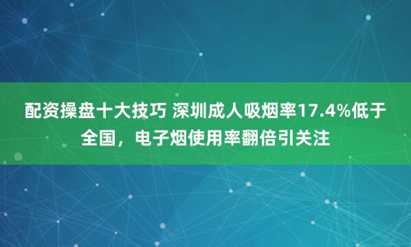 配资操盘十大技巧 深圳成人吸烟率17.4%低于全国，电子烟使用率翻倍引关注