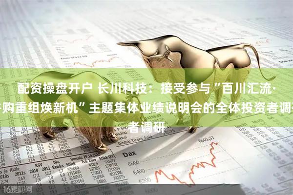 配资操盘开户 长川科技：接受参与“百川汇流·并购重组焕新机”主题集体业绩说明会的全体投资者调研