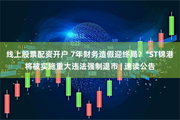线上股票配资开户 7年财务造假迎终局？*ST锦港将被实施重大违法强制退市 | 速读公告