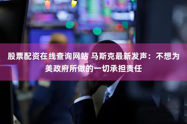 股票配资在线查询网站 马斯克最新发声：不想为美政府所做的一切承担责任