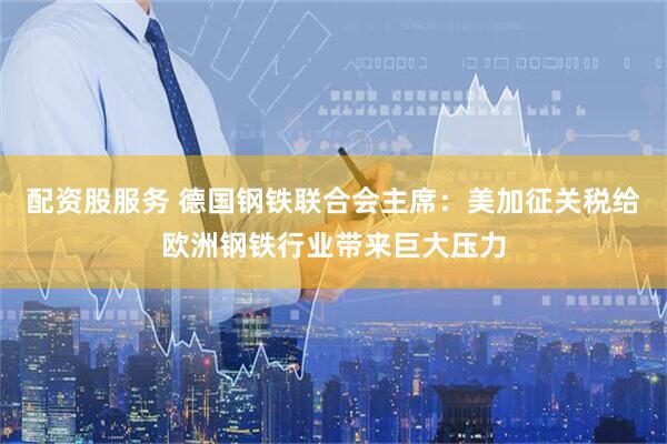 配资股服务 德国钢铁联合会主席：美加征关税给欧洲钢铁行业带来巨大压力