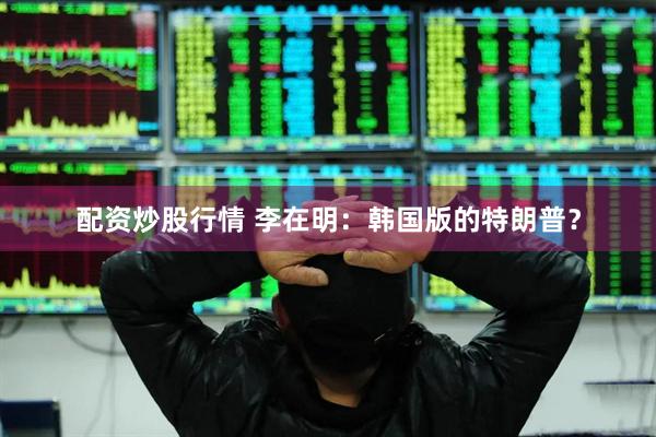配资炒股行情 李在明：韩国版的特朗普？