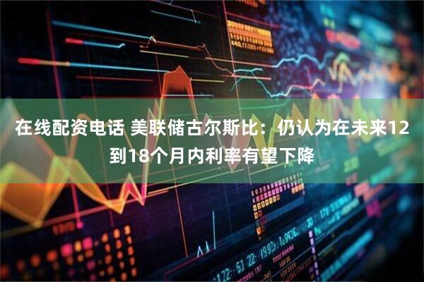 在线配资电话 美联储古尔斯比：仍认为在未来12到18个月内利率有望下降