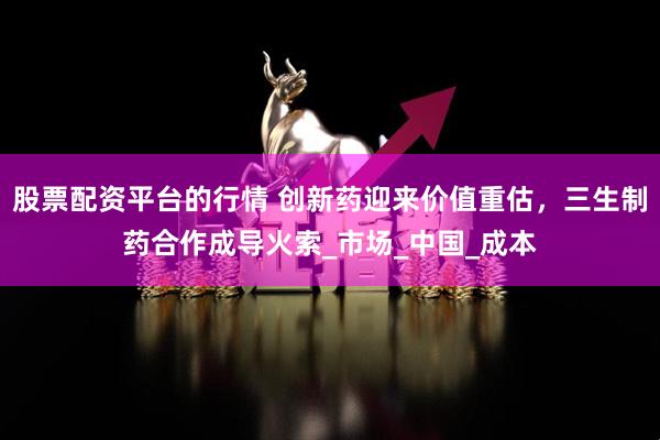 股票配资平台的行情 创新药迎来价值重估，三生制药合作成导火索_市场_中国_成本