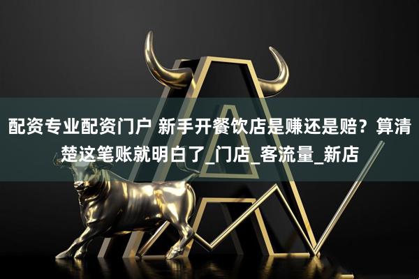 配资专业配资门户 新手开餐饮店是赚还是赔？算清楚这笔账就明白了_门店_客流量_新店