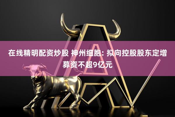 在线精明配资炒股 神州细胞: 拟向控股股东定增募资不超9亿元
