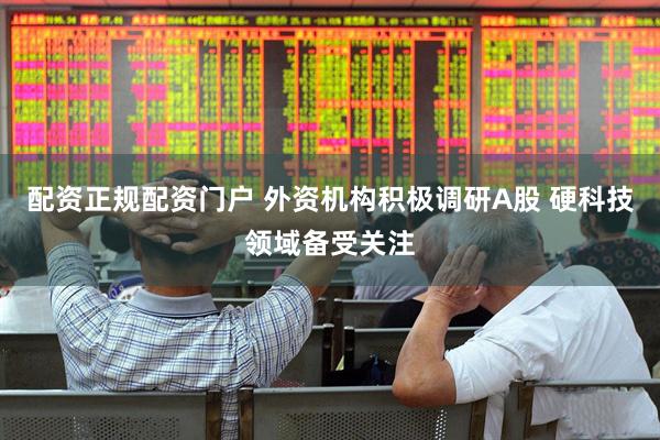 配资正规配资门户 外资机构积极调研A股 硬科技领域备受关注
