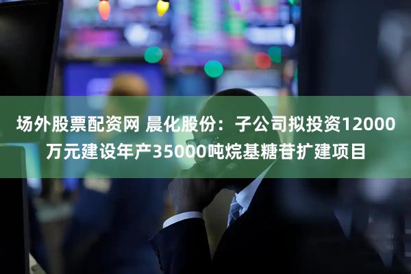 场外股票配资网 晨化股份：子公司拟投资12000万元建设年产35000吨烷基糖苷扩建项目