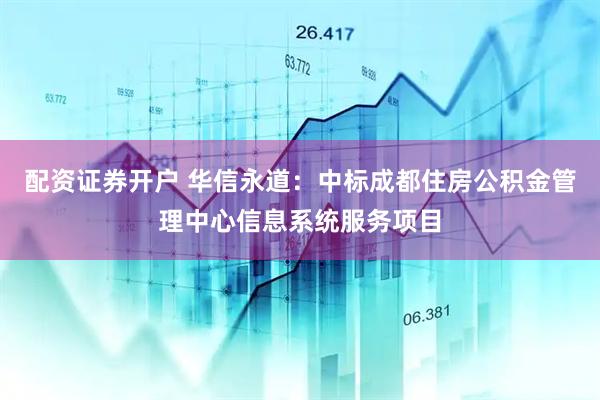 配资证券开户 华信永道：中标成都住房公积金管理中心信息系统服务项目