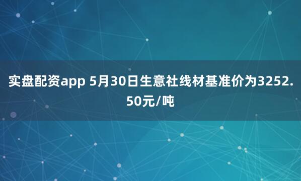 实盘配资app 5月30日生意社线材基准价为3252.50元/吨