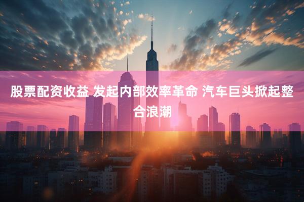 股票配资收益 发起内部效率革命 汽车巨头掀起整合浪潮