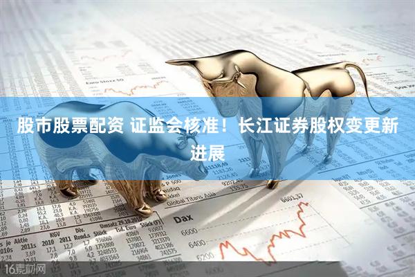 股市股票配资 证监会核准！长江证券股权变更新进展