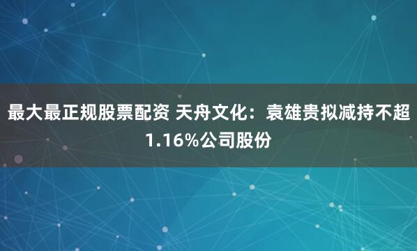最大最正规股票配资 天舟文化：袁雄贵拟减持不超1.16%公司股份
