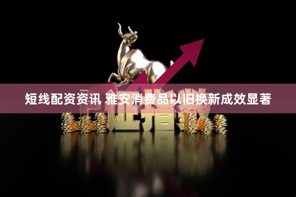 短线配资资讯 雅安消费品以旧换新成效显著