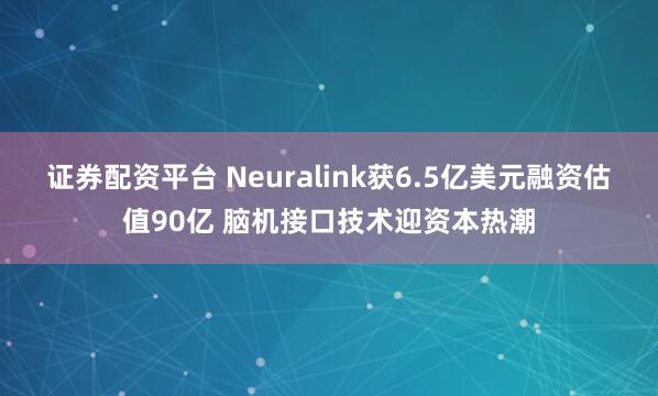 证券配资平台 Neuralink获6.5亿美元融资估值90亿 脑机接口技术迎资本热潮