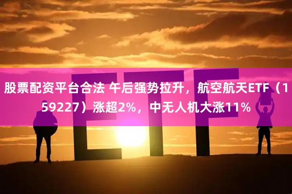 股票配资平台合法 午后强势拉升，航空航天ETF（159227）涨超2%，中无人机大涨11%
