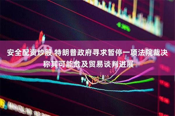 安全配资炒股 特朗普政府寻求暂停一项法院裁决 称其可能危及贸易谈判进展