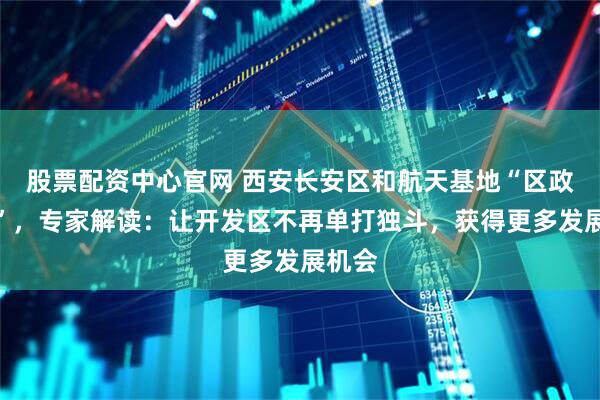 股票配资中心官网 西安长安区和航天基地“区政合一”，专家解读：让开发区不再单打独斗，获得更多发展机会