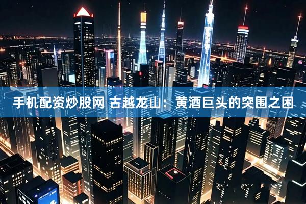手机配资炒股网 古越龙山：黄酒巨头的突围之困