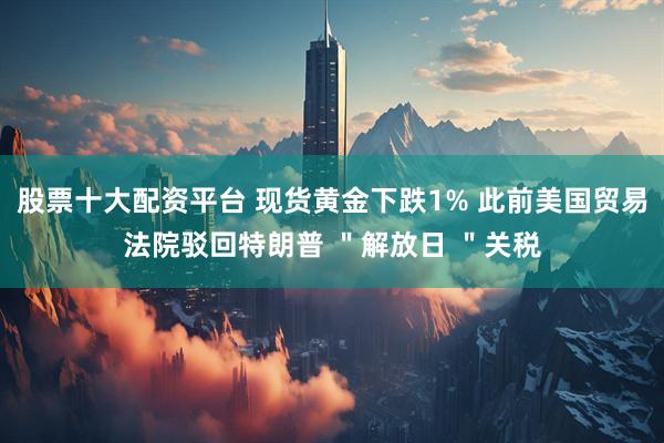 股票十大配资平台 现货黄金下跌1% 此前美国贸易法院驳回特朗普 ＂解放日 ＂关税