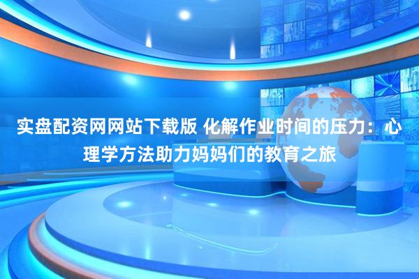 实盘配资网网站下载版 化解作业时间的压力：心理学方法助力妈妈们的教育之旅