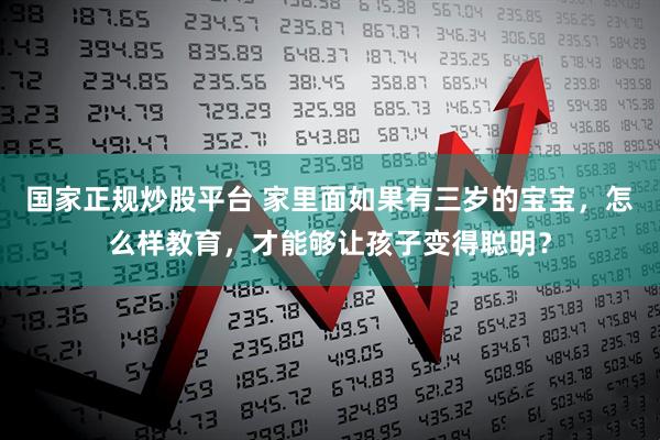 国家正规炒股平台 家里面如果有三岁的宝宝，怎么样教育，才能够让孩子变得聪明？