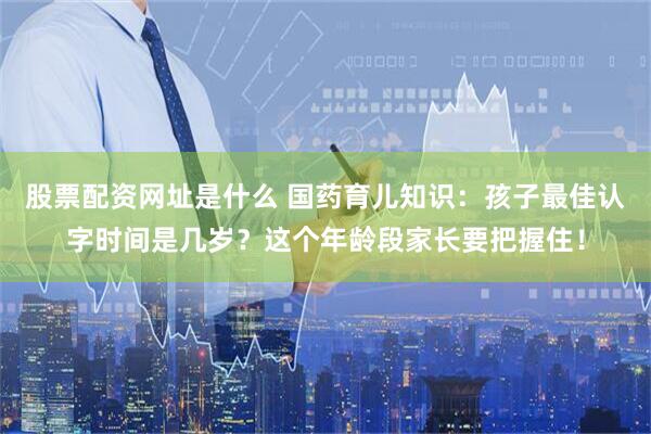 股票配资网址是什么 国药育儿知识：孩子最佳认字时间是几岁？这个年龄段家长要把握住！