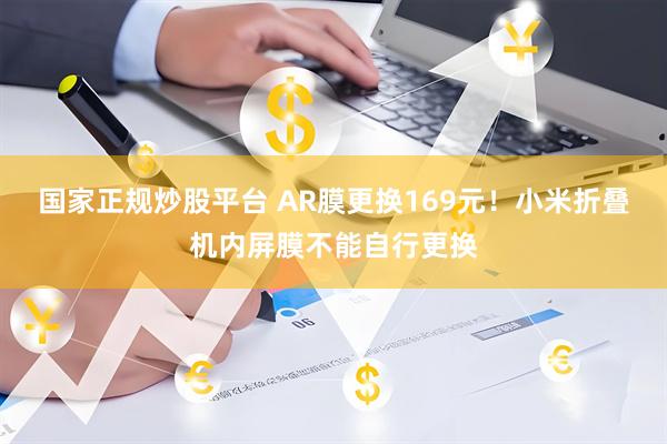 国家正规炒股平台 AR膜更换169元！小米折叠机内屏膜不能自行更换