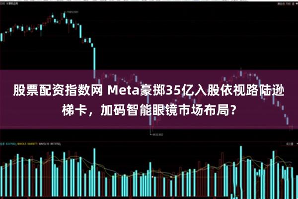 股票配资指数网 Meta豪掷35亿入股依视路陆逊梯卡，加码智能眼镜市场布局？