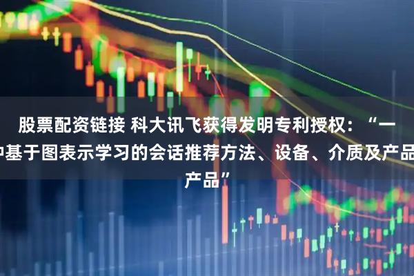 股票配资链接 科大讯飞获得发明专利授权：“一种基于图表示学习的会话推荐方法、设备、介质及产品”