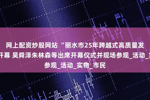 网上配资炒股网站 “丽水市25年跨越式高质量发展实践”开幕 吴舜泽朱林森等出席开幕仪式并现场参观_活动_实物_市民