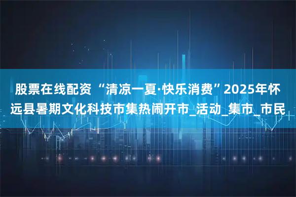 股票在线配资 “清凉一夏·快乐消费”2025年怀远县暑期文化科技市集热闹开市_活动_集市_市民