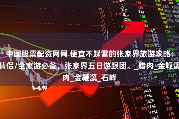 中国股票配资网网 便宜不踩雷的张家界旅游攻略：单人/情侣/全家游必备，张家界五日游跟团。_腊肉_金鞭溪_石峰