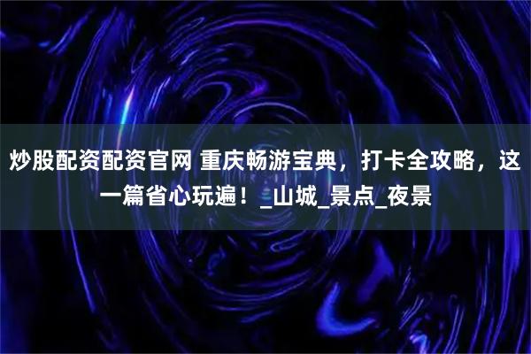 炒股配资配资官网 重庆畅游宝典，打卡全攻略，这一篇省心玩遍！_山城_景点_夜景