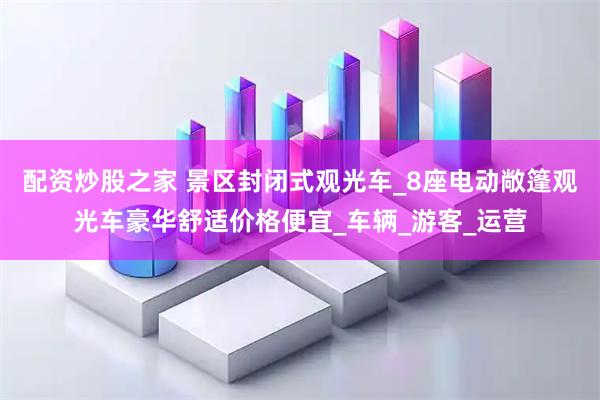 配资炒股之家 景区封闭式观光车_8座电动敞篷观光车豪华舒适价格便宜_车辆_游客_运营