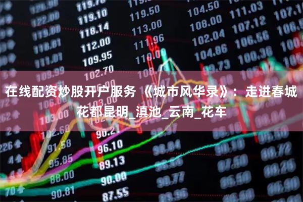 在线配资炒股开户服务 《城市风华录》：走进春城花都昆明_滇池_云南_花车