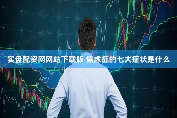 实盘配资网网站下载版 焦虑症的七大症状是什么