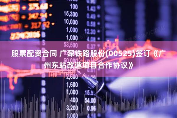 股票配资合同 广深铁路股份(00525)签订《广州东站改造项目合作协议》